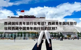 西藏國際青年旅行社電話？西藏青年國際旅行社和西藏中國青年旅行社的區(qū)別?