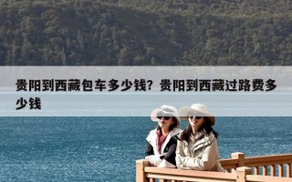 貴陽(yáng)到西藏包車多少錢？貴陽(yáng)到西藏過(guò)路費(fèi)多少錢