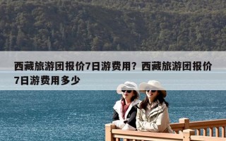 西藏旅游團報價7日游費用？西藏旅游團報價7日游費用多少