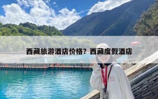 西藏旅游酒店價格？西藏度假酒店