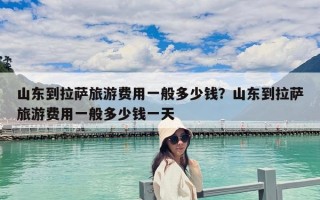 山東到拉薩旅游費(fèi)用一般多少錢？山東到拉薩旅游費(fèi)用一般多少錢一天