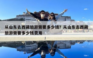 從山東去西藏旅游需要多少錢？從山東去西藏旅游需要多少錢費用