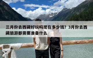 三月份去西藏好玩嗎現(xiàn)在多少錢？3月份去西藏旅游都需要準(zhǔn)備什么