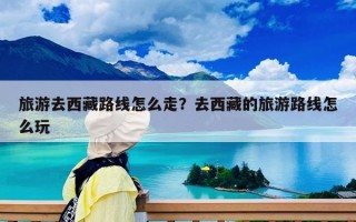 旅游去西藏路線怎么走？去西藏的旅游路線怎么玩