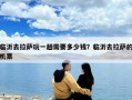 臨沂去拉薩玩一趟需要多少錢？臨沂去拉薩的機(jī)票