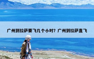 廣州到拉薩要飛幾個小時？廣州到拉薩直飛