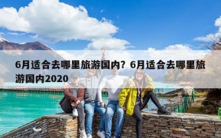 6月適合去哪里旅游國內(nèi)？6月適合去哪里旅游國內(nèi)2020