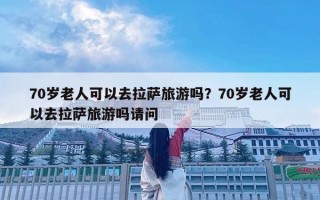70歲老人可以去拉薩旅游嗎？70歲老人可以去拉薩旅游嗎請問