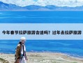 今年春節(jié)拉薩旅游合適嗎？過年去拉薩旅游
