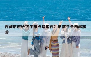 西藏旅游給孩子帶點啥東西？帶孩子去西藏旅游
