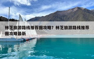 林芝旅游路線推薦圖攻略？林芝旅游路線推薦圖攻略最新