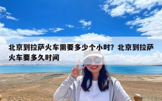 北京到拉薩火車需要多少個小時？北京到拉薩火車要多久時間