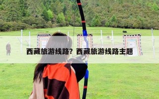 西藏旅游線路？西藏旅游線路主題