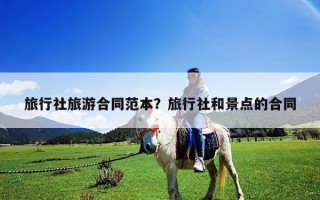旅行社旅游合同范本？旅行社和景點(diǎn)的合同
