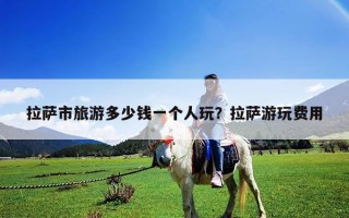 拉薩市旅游多少錢一個人玩？拉薩游玩費用