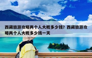 西藏旅游攻略兩個人大概多少錢？西藏旅游攻略兩個人大概多少錢一天