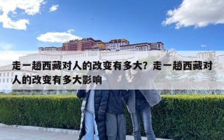 走一趟西藏對(duì)人的改變有多大？走一趟西藏對(duì)人的改變有多大影響
