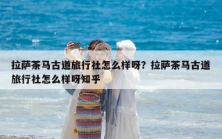 拉薩茶馬古道旅行社怎么樣呀？拉薩茶馬古道旅行社怎么樣呀知乎
