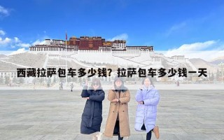 西藏拉薩包車多少錢？拉薩包車多少錢一天