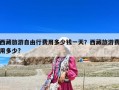 西藏旅游自由行費(fèi)用多少錢一天？西藏旅游費(fèi)用多少?