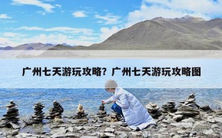 廣州七天游玩攻略？廣州七天游玩攻略圖