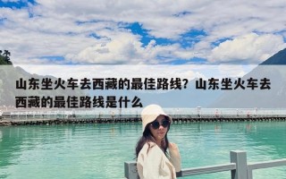 山東坐火車去西藏的最佳路線？山東坐火車去西藏的最佳路線是什么