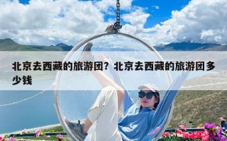 北京去西藏的旅游團(tuán)？北京去西藏的旅游團(tuán)多少錢
