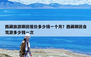 西藏旅游跟團(tuán)報(bào)價(jià)多少錢一個(gè)月？西藏跟團(tuán)自駕游多少錢一次