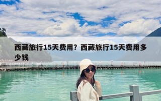 西藏旅行15天費(fèi)用？西藏旅行15天費(fèi)用多少錢