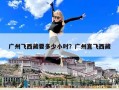 廣州飛西藏要多少小時？廣州直飛西藏