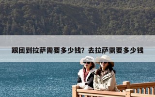 跟團到拉薩需要多少錢？去拉薩需要多少錢