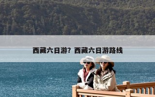 西藏六日游？西藏六日游路線