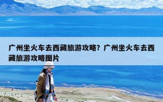 廣州坐火車去西藏旅游攻略？廣州坐火車去西藏旅游攻略圖片