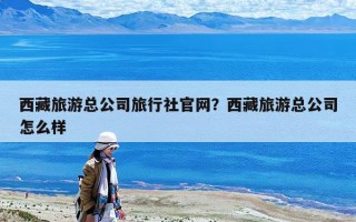 西藏旅游總公司旅行社官網(wǎng)？西藏旅游總公司怎么樣