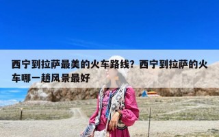 西寧到拉薩最美的火車路線？西寧到拉薩的火車哪一趟風景最好