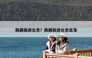 西藏旅游北京？西藏旅游北京出發(fā)