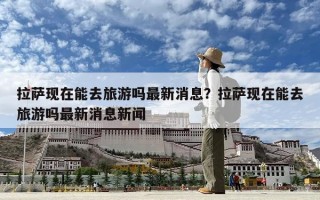 拉薩現在能去旅游嗎最新消息？拉薩現在能去旅游嗎最新消息新聞