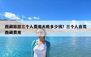 西藏旅游三個人費用大概多少錢？三個人自駕西藏費用