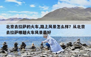 北京去拉薩的火車,路上風(fēng)景怎么樣？從北京去拉薩哪趟火車風(fēng)景最好