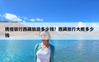 攜程旅行西藏旅游多少錢？西藏旅行大概多少錢