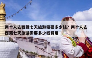 兩個(gè)人去西藏七天旅游需要多少錢？?jī)蓚€(gè)人去西藏七天旅游需要多少錢費(fèi)用