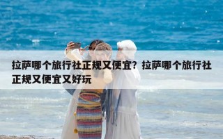 拉薩哪個旅行社正規又便宜？拉薩哪個旅行社正規又便宜又好玩