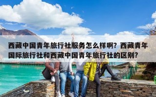 西藏中國青年旅行社服務(wù)怎么樣啊？西藏青年國際旅行社和西藏中國青年旅行社的區(qū)別?