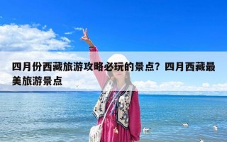 四月份西藏旅游攻略必玩的景點(diǎn)？四月西藏最美旅游景點(diǎn)