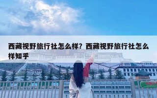 西藏視野旅行社怎么樣？西藏視野旅行社怎么樣知乎
