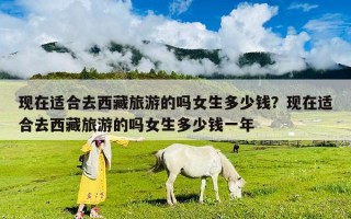 現(xiàn)在適合去西藏旅游的嗎女生多少錢？現(xiàn)在適合去西藏旅游的嗎女生多少錢一年