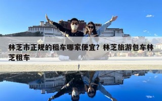 林芝市正規(guī)的租車哪家便宜？林芝旅游包車林芝租車