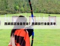 西藏旅游準備現金？西藏旅行準備清單