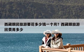 西藏跟團旅游要花多少錢一個月？西藏跟旅游團費用多少