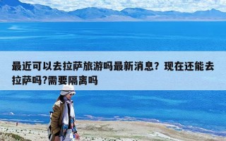 最近可以去拉薩旅游嗎最新消息？現(xiàn)在還能去拉薩嗎?需要隔離嗎